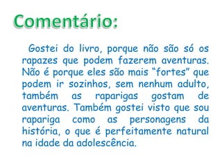 Gostei do livro, porque não são só os
rapazes que podem fazerem aventuras.
Não é porque eles são mais “fortes” que
podem ir sozinhos, sem nenhum adulto,
também as raparigas gostam de
aventuras. Também gostei visto que sou
rapariga como as personagens da
história, o que é perfeitamente natural
na idade da adolescência.
 