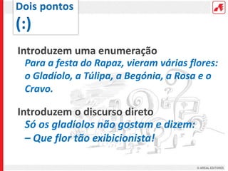 Introduzem uma enumeração
Para a festa do Rapaz, vieram várias flores:
o Gladíolo, a Túlipa, a Begónia, a Rosa e o
Cravo.
Introduzem o discurso direto
Só os gladíolos não gostam e dizem:
– Que flor tão exibicionista!
 