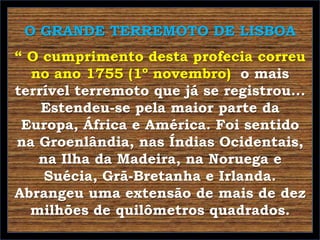 O GRANDE TERREMOTO DE LISBOA
“ O cumprimento desta profecia correu
no ano 1755 (1º novembro) o mais
terrível terremoto que já se registrou...
Estendeu-se pela maior parte da
Europa, África e América. Foi sentido
na Groenlândia, nas Índias Ocidentais,
na Ilha da Madeira, na Noruega e
Suécia, Grã-Bretanha e Irlanda.
Abrangeu uma extensão de mais de dez
milhões de quilômetros quadrados.

 