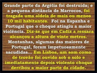 Grande parte da Argélia foi destruída; e
a pequena distância de Marrocos, foi
tragada uma aldeia de mais ou menos
10 mil habitantes. Foi na Espanha e
Portugal que o choque atingiu a maior
violência. Diz-se que em Cadiz a ressaca
alcançou a altura de vinte metros.
Montanhas, algumas das maiores de
Portugal, foram impetuosamente
sacudidas... Em Lisboa, um som como
de trovão foi ouvido sob o solo e
imediatamente depois violento choque
derribou a maior parte da cidade.

 