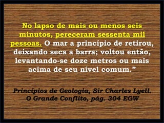 No lapso de mais ou menos seis
minutos, pereceram sessenta mil
pessoas. O mar a princípio de retirou,
deixando seca a barra; voltou então,
levantando-se doze metros ou mais
acima de seu nível comum.”
Princípios de Geologia, Sir Charles Lyell.
O Grande Conflito, pág. 304 EGW

 