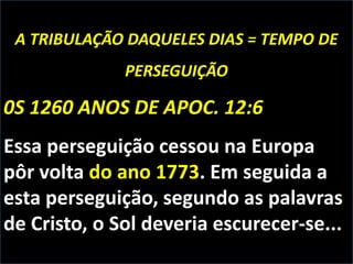 A TRIBULAÇÃO DAQUELES DIAS = TEMPO DE
PERSEGUIÇÃO

0S 1260 ANOS DE APOC. 12:6
Essa perseguição cessou na Europa
pôr volta do ano 1773. Em seguida a
esta perseguição, segundo as palavras
de Cristo, o Sol deveria escurecer-se...

 