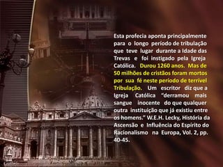 Esta profecia aponta principalmente
para o longo período de tribulação
que teve lugar durante a Idade das
Trevas e foi instigado pela Igreja
Católica. Durou 1260 anos. Mas de
50 milhões de cristãos foram mortos
por sua fé neste período de terrível
Tribulação. Um escritor diz que a
Igreja Católica “derramou mais
sangue inocente do que qualquer
outra instituição que já existiu entre
os homens.” W.E.H. Lecky, História da
Ascensão e Influência do Espírito do
Racionalismo na Europa, Vol. 2, pp.
40-45.

 
