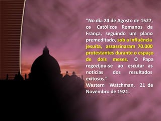“No dia 24 de Agosto de 1527,
os Católicos Romanos da
França, seguindo um plano
premeditado, sob a influência
jesuíta, assassinaram 70.000
protestantes durante o espaço
de dois meses. O Papa
regozijou-se ao escutar as
notícias
dos
resultados
exitosos.”
Western Watchman, 21 de
Novembro de 1921.

 