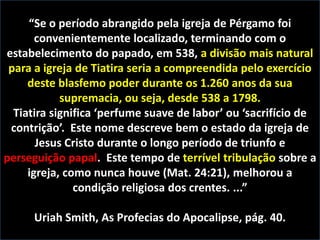 “Se o período abrangido pela igreja de Pérgamo foi
convenientemente localizado, terminando com o
estabelecimento do papado, em 538, a divisão mais natural
para a igreja de Tiatira seria a compreendida pelo exercício
deste blasfemo poder durante os 1.260 anos da sua
supremacia, ou seja, desde 538 a 1798.
Tiatira significa ‘perfume suave de labor’ ou ‘sacrifício de
contrição’. Este nome descreve bem o estado da igreja de
Jesus Cristo durante o longo período de triunfo e
perseguição papal. Este tempo de terrível tribulação sobre a
igreja, como nunca houve (Mat. 24:21), melhorou a
condição religiosa dos crentes. ...”
Uriah Smith, As Profecias do Apocalipse, pág. 40.

 