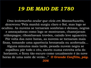 19 DE MAIO DE 1780
Uma testemunha ocular que vivia em Massachusetts,
descreveu:“Pela manhã surgiu claro o Sol, mas logo se
ocultou. As nuvens se tornaram sombrias e densas, negras
e ameaçadoras como logo se mostraram, chamejavam
relâmpagos; ribombavam trovões, caindo leve aguaceiro.
Pôr volta das nove horas, as nuvens se tornaram mais
finas, tomando uma aparência bronzeada ou acobreada...
Alguns minutos mais tarde, pesada nuvem negra se
espalhou pôr todo o céu, exceto numa estreita orla do
horizonte, e ficou tão escuro como usualmente é às nove
horas de uma noite de verão...” O Grande Conflito, pág.
306

 