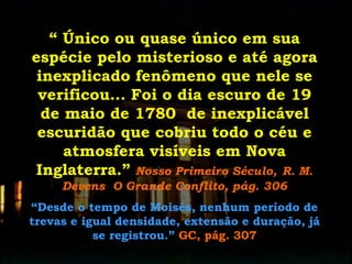 “ Único ou quase único em sua
espécie pelo misterioso e até agora
inexplicado fenômeno que nele se
verificou... Foi o dia escuro de 19
de maio de 1780 de inexplicável
escuridão que cobriu todo o céu e
atmosfera visíveis em Nova
Inglaterra.” Nosso Primeiro Século, R. M.
Devens O Grande Conflito, pág. 306
“Desde o tempo de Moisés, nenhum período de
trevas e igual densidade, extensão e duração, já
se registrou.” GC, pág. 307

 