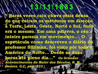 “ Raras vezes caiu chuva mais densa
do que caíram os meteoros em direção
à Terra; Leste, Oeste, Norte e Sul, tudo
era o mesmo. Em uma palavra, o céu
inteiro parecia em movimento... O
espetáculo como descreveu o diário do
professor Silliman, foi visto pôr toda a
América do Norte... Desde as duas
horas até pleno dia...” Os Grandes
Acontecimentos do Maior dos Séculos, R. M.
Devens. G.C, pág. 333

 