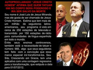 AUTOPROCLAMADO “JESUS CRISTO
HOMEM” AFIRMA QUE QUEM TATUAR
666 NO CORPO SERÁ PODEROSO E
IRÁ SER SALVO DA MORTE
Seu nome é José Luis de Jesus Miranda,
mas ele gosta de ser chamado de Jesus
Cristo Homem. Estima que tem mais de
um milhão de seguidores latinoamericanos, seu programa é visto em
cerca de 250 estações de televisão e
transmitido por 150 estações de rádio
para comunidades de língua espanhola
em todo o mundo.
Entre seus ensinos controversos,
também está a necessidade de tatuar o
número 666, algo que seus seguidores
tem feito com a convicção que essa
marca especial irá transformá-los. Seu
Site, Cresciendo em Gracia, tem uma
aplicativo com uma contagem regressiva
para a transformação, que estipula a data
para 01/07/2012.

 