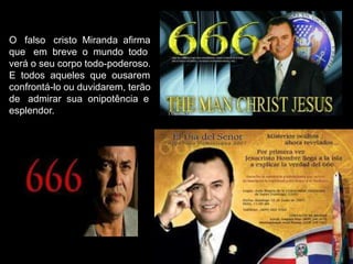 O falso cristo Miranda afirma
que em breve o mundo todo
verá o seu corpo todo-poderoso.
E todos aqueles que ousarem
confrontá-lo ou duvidarem, terão
de admirar sua onipotência e
esplendor.

 