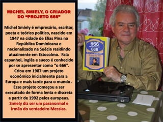MICHEL SMIELY, O CRIADOR
DO “PROJETO 666”

Michel Smiely é empresário, escritor,
poeta e teórico político, nascido em
1947 na cidade de Elias Pina na
República Dominicana e
nacionalizado na Suécia residindo
atualmente em Estocolmo. Fala
espanhol, inglês e sueco é conhecido
por se apresentar como “o 666”.
Criou em 1987 um projeto
econômico inicialmente para a
Europa e mais tarde para o mundo .
Esse projeto começou a ser
executado de forma lenta e discreta
a partir de 1992 pelos europeus.
Smiely diz ser um paranormal e
irmão do verdadeiro Messias.

 