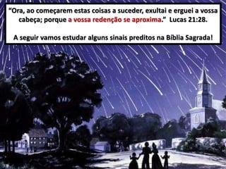 “Ora, ao começarem estas coisas a suceder, exultai e erguei a vossa
cabeça; porque a vossa redenção se aproxima.” Lucas 21:28.
A seguir vamos estudar alguns sinais preditos na Bíblia Sagrada!

 