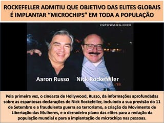 ROCKEFELLER ADMITIU QUE OBJETIVO DAS ELITES GLOBAIS
É IMPLANTAR “MICROCHIPS” EM TODA A POPULAÇÃO

Aaron Russo

Nick Rockefeller

Pela primeira vez, o cineasta de Hollywood, Russo, da informações aprofundadas
sobre as espantosas declarações de Nick Rockefeller, incluindo a sua previsão do 11
de Setembro e a fraudulenta guerra ao terrorismo, a criação do Movimento de
Libertação das Mulheres, e o derradeiro plano das elites para a redução da
população mundial e para a implantação de microchips nas pessoas.

 