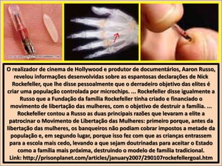 O realizador de cinema de Hollywood e produtor de documentários, Aaron Russo,
revelou informações desenvolvidas sobre as espantosas declarações de Nick
Rockefeller, que lhe disse pessoalmente que o derradeiro objetivo das elites é
criar uma população controlada por microchips. ... Rockefeller disse igualmente a
Russo que a Fundação da família Rockefeller tinha criado e financiado o
movimento de libertação das mulheres, com o objetivo de destruir a família. ...
Rockefeller contou a Russo as duas principais razões que levaram a elite a
patrocinar o Movimento de Libertação das Mulheres: primeiro porque, antes da
libertação das mulheres, os banqueiros não podiam cobrar impostos a metade da
população e, em segundo lugar, porque isso fez com que as crianças entrassem
para a escola mais cedo, levando a que sejam doutrinadas para aceitar o Estado
como a família mais próxima, destruindo o modelo de família tradicional.
Link: http://prisonplanet.com/articles/january2007/290107rockefellergoal.htm

 
