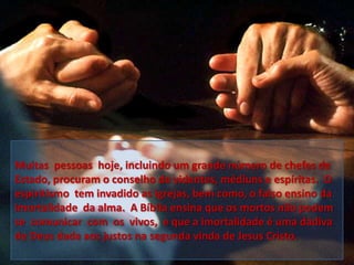 Muitas pessoas hoje, incluindo um grande número de chefes de
Estado, procuram o conselho de videntes, médiuns e espíritas. O
espiritismo tem invadido as igrejas, bem como, o falso ensino da
imortalidade da alma. A Bíblia ensina que os mortos não podem
se comunicar com os vivos, e que a imortalidade é uma dádiva
de Deus dada aos justos na segunda vinda de Jesus Cristo.

 