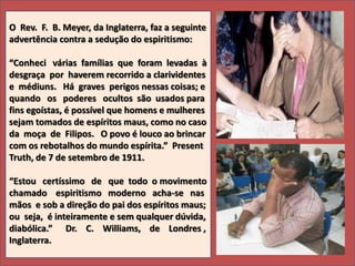 O Rev. F. B. Meyer, da Inglaterra, faz a seguinte
advertência contra a sedução do espiritismo:
“Conheci várias famílias que foram levadas à
desgraça por haverem recorrido a clarividentes
e médiuns. Há graves perigos nessas coisas; e
quando os poderes ocultos são usados para
fins egoístas, é possível que homens e mulheres
sejam tomados de espíritos maus, como no caso
da moça de Filipos. O povo é louco ao brincar
com os rebotalhos do mundo espírita.” Present
Truth, de 7 de setembro de 1911.

“Estou certíssimo de que todo o movimento
chamado espiritismo moderno acha-se nas
mãos e sob a direção do pai dos espíritos maus;
ou seja, é inteiramente e sem qualquer dúvida,
diabólica.” Dr. C. Williams, de Londres ,
Inglaterra.

 