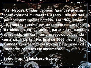 “As Nações Unidas definem ‘grandes guerras’
como conflitos militares causando 1.000 mortes
por ano no campo de batalha. Em 1965, haviam
10 grandes guerras em andamento. O milênio
terminou com grande parte do mundo
consumido em conflitos armados ou cultivando
uma paz incerta. No final de 2003, haviam 15
grandes guerras em curso, com pelo menos 20
‘menores’ conflitos em andamento.”
Fonte: http://globalsecurity.org

 