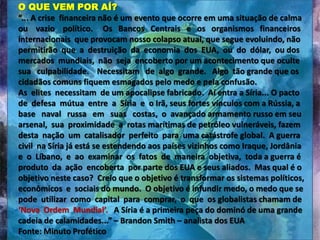 O QUE VEM POR AÍ?
“... A crise financeira não é um evento que ocorre em uma situação de calma
ou vazio político. Os Bancos Centrais e os organismos financeiros
internacionais que provocam nosso colapso atual, que segue evoluindo, não
permitirão que a destruição da economia dos EUA, ou do dólar, ou dos
mercados mundiais, não seja encoberto por um acontecimento que oculte
sua culpabilidade. Necessitam de algo grande. Algo tão grande que os
cidadãos comuns fiquem esmagados pelo medo e pela confusão.
As elites necessitam de um apocalipse fabricado. Aí entra a Síria... O pacto
de defesa mútua entre a Síria e o Irã, seus fortes vínculos com a Rússia, a
base naval russa em suas costas, o avançado armamento russo em seu
arsenal, sua proximidade a rotas marítimas de petróleo vulneráveis, fazem
desta nação um catalisador perfeito para uma catástrofe global. A guerra
civil na Síria já está se estendendo aos países vizinhos como Iraque, Jordânia
e o Líbano, e ao examinar os fatos de maneira objetiva, toda a guerra é
produto da ação encoberta por parte dos EUA e seus aliados. Mas qual é o
objetivo neste caso? Creio que o objetivo é transformar os sistemas políticos,
econômicos e sociais do mundo. O objetivo é infundir medo, o medo que se
pode utilizar como capital para comprar, o que os globalistas chamam de
‘Nova Ordem Mundial’. A Síria é a primeira peça do dominó de uma grande
cadeia de calamidades...” – Brandon Smith – analista dos EUA
Fonte: Minuto Profético

 
