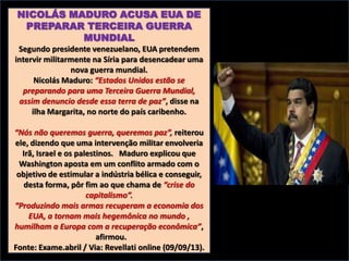 NICOLÁS MADURO ACUSA EUA DE
PREPARAR TERCEIRA GUERRA
MUNDIAL
Segundo presidente venezuelano, EUA pretendem
intervir militarmente na Síria para desencadear uma
nova guerra mundial.
Nicolás Maduro: “Estados Unidos estão se
preparando para uma Terceira Guerra Mundial,
assim denuncio desde essa terra de paz”, disse na
ilha Margarita, no norte do país caribenho.
“Nós não queremos guerra, queremos paz”, reiterou
ele, dizendo que uma intervenção militar envolveria
Irã, Israel e os palestinos. Maduro explicou que
Washington aposta em um conflito armado com o
objetivo de estimular a indústria bélica e conseguir,
desta forma, pôr fim ao que chama de “crise do
capitalismo”.
“Produzindo mais armas recuperam a economia dos
EUA, a tornam mais hegemônica no mundo ,
humilham a Europa com a recuperação econômica”,
afirmou.
Fonte: Exame.abril / Via: Revellati online (09/09/13).

 