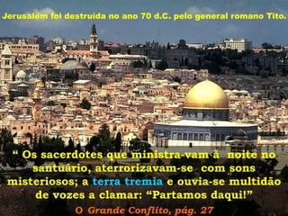 Jerusalém foi destruída no ano 70 d.C. pelo general romano Tito.

“ Os sacerdotes que ministra-vam à noite no
santuário, aterrorizavam-se com sons
misteriosos; a terra tremia e ouvia-se multidão
de vozes a clamar: “Partamos daqui!”
O Grande Conflito, pág. 27

 
