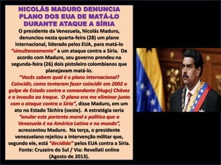 NICOLÁS MADURO DENUNCIA
PLANO DOS EUA DE MATÁ-LO
DURANTE ATAQUE A SÍRIA
O presidente da Venezuela, Nicolás Maduro,
denunciou nesta quarta-feira (28) um plano
internacional, liderado pelos EUA, para matá-lo
“simultaneamente” a um ataque contra a Síria. De
acordo com Maduro, seu governo prendeu na
segunda-feira (26) dois pistoleiro colombianos que
planejavam matá-lo.
“Vocês sabem qual é o plano internacional?
Coincidir, como tentaram fazer coincidir em 2002 o
golpe de Estado contra o comandante (Hugo) Chávez
e a invasão ao Iraque. O plano era me eliminar junto
com o ataque contra a Síria”, disse Maduro, em um
ato no Estado Táchira (oeste). A estratégia seria
“anular este portento moral e político que a
Venezuela é na América Latina e no mundo”,
acrescentou Maduro. Na terça, o presidente
venezuelano rejeitou a intervenção militar que,
segundo ele, está “decidida” pelos EUA contra a Síria.
Fonte: Cruzeiro do Sul / Via: Revellati online
(Agosto de 2013).

 