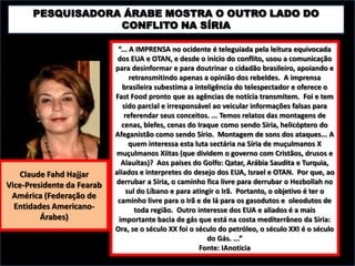 PESQUISADORA ÁRABE MOSTRA O OUTRO LADO DO
CONFLITO NA SÍRIA

Claude Fahd Hajjar
Vice-Presidente da Fearab
América (Federação de
Entidades AmericanoÁrabes)

“... A IMPRENSA no ocidente é teleguiada pela leitura equivocada
dos EUA e OTAN, e desde o início do conflito, usou a comunicação
para desinformar e para doutrinar o cidadão brasileiro, apoiando e
retransmitindo apenas a opinião dos rebeldes. A imprensa
brasileira subestima a inteligência do telespectador e oferece o
Fast Food pronto que as agências de notícia transmitem. Foi e tem
sido parcial e irresponsável ao veicular informações falsas para
referendar seus conceitos. ... Temos relatos das montagens de
cenas, blefes, cenas do Iraque como sendo Síria, helicóptero do
Afeganistão como sendo Sírio. Montagem de sons dos ataques... A
quem interessa esta luta sectária na Síria de muçulmanos X
muçulmanos Xiitas (que dividem o governo com Cristãos, drusos e
Alauítas)? Aos países do Golfo: Qatar, Arábia Saudita e Turquia,
aliados e interpretes do desejo dos EUA, Israel e OTAN. Por que, ao
derrubar a Síria, o caminho fica livre para derrubar o Hezbollah no
sul do Líbano e para atingir o Irã. Portanto, o objetivo é ter o
caminho livre para o Irã e de lá para os gasodutos e oleodutos de
toda região. Outro interesse dos EUA e aliados é a mais
importante bacia de gás que está na costa mediterrâneo da Síria:
Ora, se o século XX foi o século do petróleo, o século XXI é o século
do Gás. ...”
Fonte: IAnoticia

 