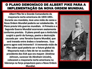 O PLANO DEMONÍACO DE ALBERT PIKE PARA A
IMPLEMENTAÇÃO DA NOVA ORDEM MUNDIAL
Albert Pike foi o Grande Comandante da
maçonaria norte-americana de 1859-1891.
Durante seu mandato, teve uma visão de como a
Nova Ordem Mundial poderia ser estabelecida. O
Plano previa três guerras mundiais. A Primeira e a
Segunda Guerra Mundial ocorreram exatamente
conforme previsto. O plano prevê que o Anticristo
surgirá a partir da fumaça, poeira e destruição
causada por uma Terceira Guerra Mundial, que
será travada entre árabes e israelenses. Essa
guerra agora está iminente!! A tremenda visão de
Pike sobre qual poderia ser o futuro global da
Maçonaria mais o fato de ter os ouvidos do
presidente dos EUA que era maçom (Andrew
Johnson, sucessor de Abraham Lincoln),
colocaram a maçonaria norte-americana na
liderança na força propulsora para a Nova Ordem
Mundial.

 