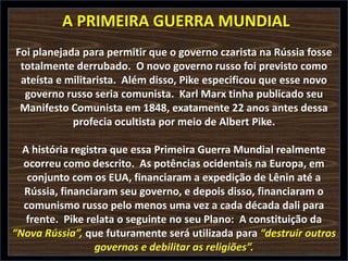 A PRIMEIRA GUERRA MUNDIAL
Foi planejada para permitir que o governo czarista na Rússia fosse
totalmente derrubado. O novo governo russo foi previsto como
ateísta e militarista. Além disso, Pike especificou que esse novo
governo russo seria comunista. Karl Marx tinha publicado seu
Manifesto Comunista em 1848, exatamente 22 anos antes dessa
profecia ocultista por meio de Albert Pike.
A história registra que essa Primeira Guerra Mundial realmente
ocorreu como descrito. As potências ocidentais na Europa, em
conjunto com os EUA, financiaram a expedição de Lênin até a
Rússia, financiaram seu governo, e depois disso, financiaram o
comunismo russo pelo menos uma vez a cada década dali para
frente. Pike relata o seguinte no seu Plano: A constituição da
“Nova Rússia”, que futuramente será utilizada para “destruir outros
governos e debilitar as religiões”.

 