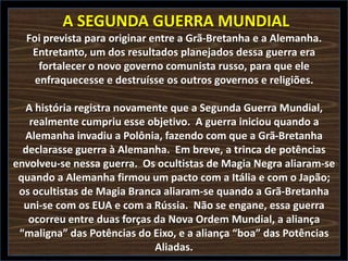 A SEGUNDA GUERRA MUNDIAL
Foi prevista para originar entre a Grã-Bretanha e a Alemanha.
Entretanto, um dos resultados planejados dessa guerra era
fortalecer o novo governo comunista russo, para que ele
enfraquecesse e destruísse os outros governos e religiões.
A história registra novamente que a Segunda Guerra Mundial,
realmente cumpriu esse objetivo. A guerra iniciou quando a
Alemanha invadiu a Polônia, fazendo com que a Grã-Bretanha
declarasse guerra à Alemanha. Em breve, a trinca de potências
envolveu-se nessa guerra. Os ocultistas de Magia Negra aliaram-se
quando a Alemanha firmou um pacto com a Itália e com o Japão;
os ocultistas de Magia Branca aliaram-se quando a Grã-Bretanha
uni-se com os EUA e com a Rússia. Não se engane, essa guerra
ocorreu entre duas forças da Nova Ordem Mundial, a aliança
“maligna” das Potências do Eixo, e a aliança “boa” das Potências
Aliadas.

 