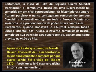 Certamente, a visão de Pike da Segunda Guerra Mundial
transformar o comunismo Russo em uma superpotência foi
cumprida em um nível surpreendente. Os historiadores sempre
ficaram perplexo e nunca conseguiram compreender por que
Churchill e Roosevelt entregaram toda a Europa Oriental aos
soviéticos, se a preponderância de poder estava contra eles.
Claramente, quando Roosevelt e Churchill cederam toda a
Europa oriental aos russos, o governo comunista da Rússia,
completou sua transição para superpotência, exatamente como
previsto na visão de Pike.
Agora, você sabe que o maçom Franklin
Delano Roosevelt deu esse território à
Rússia simplesmente e somente por que
estava sendo fiel à visão de Pike em
1870! Você nunca lerá essa verdadeira
história em nenhum livro!!

 