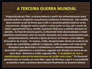 A TERCEIRA GUERRA MUNDIAL
Prognosticada por Pike, se desencadearia a partir dos enfrentamentos entre
sionistas judeus e dirigentes muçulmanos (Judaismo X Islamismo). Este conflito
deve orientar-se de tal forma que o Islã e o sionismo político destruir-se-ão
mutuamente, obrigando outras nações a entrar junto na luta, até o ponto de
haver esgotamento físico, mental, espiritual, financeiro e político absoluto no
planeta. Ao final da terceira guerra, os Illuminati terão desencadeado o maior
cataclisma social jamais visto no mundo, lançando uma onda revolucionária que,
comparativamente, reduzirá a época do terror na França a uma ingênua
brincadeira de criança. As massas, então, decepcionadas diante da ausência de
reação das autoridades políticas e religiosas, serão levadas a um nível tal de
desespero que destruirão o cristianismo e o ateísmo simultaneamente,
destruirão o capitalismo e o socialismo, vagando sem direção em busca de um
novo ideal. Somente ai então, segundo Pike, “a verdadeira luz com a
manisfestação universal da doutrina pura de Lúcifer virá à tona.” Os Illuminati
apresentarão ao mundo um novo líder capaz de devolver a paz e a normalidade
ao planeta e todo o processo desembocará finalmente no Governo Síntese.

 
