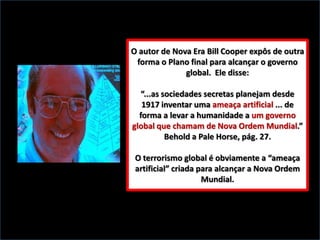 O autor de Nova Era Bill Cooper expôs de outra
forma o Plano final para alcançar o governo
global. Ele disse:
“...as sociedades secretas planejam desde
1917 inventar uma ameaça artificial ... de
forma a levar a humanidade a um governo
global que chamam de Nova Ordem Mundial.”
Behold a Pale Horse, pág. 27.
O terrorismo global é obviamente a “ameaça
artificial” criada para alcançar a Nova Ordem
Mundial.

 