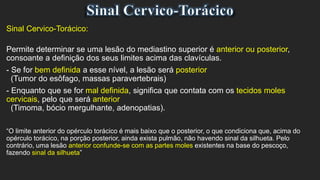 Sinal Cervico-Torácico:
Permite determinar se uma lesão do mediastino superior é anterior ou posterior,
consoante a definição dos seus limites acima das clavículas.
- Se for bem definida a esse nível, a lesão será posterior
(Tumor do esôfago, massas paravertebrais)
- Enquanto que se for mal definida, significa que contata com os tecidos moles
cervicais, pelo que será anterior
(Timoma, bócio mergulhante, adenopatias).
“O limite anterior do opérculo torácico é mais baixo que o posterior, o que condiciona que, acima do
opérculo torácico, na porção posterior, ainda exista pulmão, não havendo sinal da silhueta. Pelo
contrário, uma lesão anterior confunde-se com as partes moles existentes na base do pescoço,
fazendo sinal da silhueta”
 