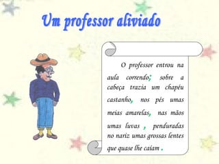 O professor entrou na
aula correndo; sobre a
cabeça trazia um chapéu
castanho, nos pés umas
meias amarelas, nas mãos
umas luvas , penduradas
no nariz umas grossas lentes
que quase lhe caíam .
 