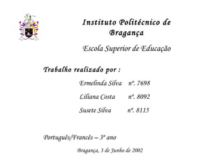 Instituto Politécnico de
                     Bragança
              Escola Superior de Educação

Trabalho realizado por :
            Ermelinda Silva nº. 7698
            Liliana Costa        nº. 8092
            Susete Silva         nº. 8115


Português/Francês – 3º ano
            Bragança, 3 de Junho de 2002
 
