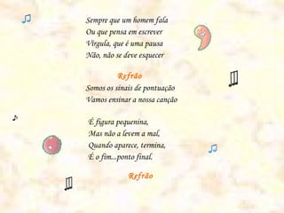 Sempre que um homem fala
Ou que pensa em escrever
Vírgula, que é uma pausa
Não, não se deve esquecer

          Refrão
Somos os sinais de pontuação
Vamos ensinar a nossa canção

É figura pequenina,
Mas não a levem a mal,
Quando aparece, termina,
É o fim...ponto final.

             Refrão
 