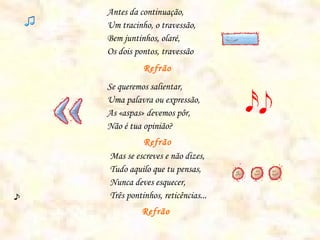 Antes da continuação,
Um tracinho, o travessão,
Bem juntinhos, olaré,
Os dois pontos, travessão
          Refrão
Se queremos salientar,
Uma palavra ou expressão,
As «aspas» devemos pôr,
Não é tua opinião?
          Refrão
Mas se escreves e não dizes,
Tudo aquilo que tu pensas,
Nunca deves esquecer,
Três pontinhos, reticências...
         Refrão
 