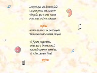 Sempre que um homem fala
Ou que pensa em escrever
Vírgula, que é uma pausa
Não, não se deve esquecer

          Refrão
Somos os sinais de pontuação
Vamos ensinar a nossa canção

É figura pequenina,
Mas não a levem a mal,
Quando aparece, termina,
É o fim...ponto final.

           Refrão
 