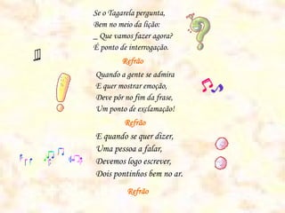 Se o Tagarela pergunta,
Bem no meio da lição:
_ Que vamos fazer agora?
É ponto de interrogação.
        Refrão
Quando a gente se admira
E quer mostrar emoção,
Deve pôr no fim da frase,
Um ponto de exclamação!
         Refrão
E quando se quer dizer,
Uma pessoa a falar,
Devemos logo escrever,
Dois pontinhos bem no ar.
          Refrão
 