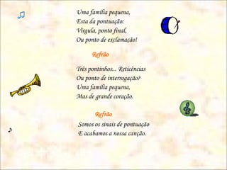 Uma família pequena,
Esta da pontuação:
Vírgula, ponto final,
Ou ponto de exclamação!

      Refrão

Três pontinhos... Reticências
Ou ponto de interrogação?
Uma família pequena,
Mas de grande coração.

      Refrão
Somos os sinais de pontuação
E acabamos a nossa canção.
 