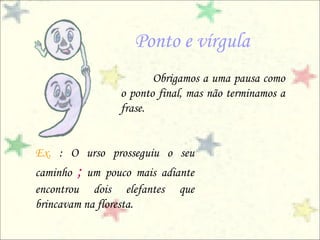 Ponto e vírgula
                       Obrigamos a uma pausa como
                o ponto final, mas não terminamos a
                frase.


Ex. : O urso prosseguiu o seu
caminho ; um pouco mais adiante
encontrou dois elefantes que
brincavam na floresta.
 