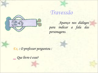 Travessão
Apareço nos diálogos
para indicar a fala das
personagens.
Ex. : O professor perguntou :
_ Que livro é esse?
 