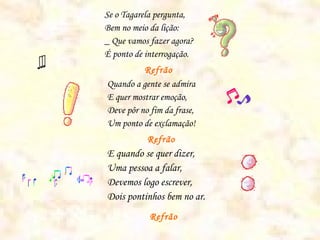Se o Tagarela pergunta,
Bem no meio da lição:
_ Que vamos fazer agora?
É ponto de interrogação.
Refrão
Quando a gente se admira
E quer mostrar emoção,
Deve pôr no fim da frase,
Um ponto de exclamação!
Refrão
E quando se quer dizer,
Uma pessoa a falar,
Devemos logo escrever,
Dois pontinhos bem no ar.
Refrão
 