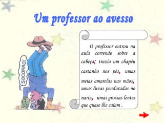 O professor entrou na
aula correndo sobre a
cabeça; trazia um chapéu
castanho nos pés, umas
meias amarelas nas mãos,
umas luvas penduradas no
nariz, umas grossas lentes
que quase lhe caíam .
 
