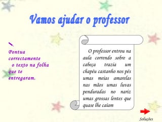 O professor entrou na
aula correndo sobre a
cabeça trazia um
chapéu castanho nos pés
umas meias amarelas
nas mãos umas luvas
penduradas no nariz
umas grossas lentes que
quase lhe caíam

Pontua
correctamente
o texto na folha
que te
entregaram.
Soluções
 