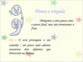 Ponto e vírgula
Obrigamos a uma pausa como
o ponto final, mas não terminamos a
frase.
Ex. : O urso prosseguiu o seu
caminho ; um pouco mais adiante
encontrou dois elefantes que
brincavam na floresta.
 