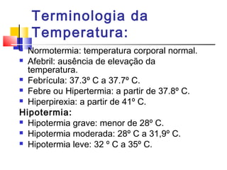Terminologia da
Temperatura:
 Normotermia: temperatura corporal normal.
 Afebril: ausência de elevação da
temperatura.
 Febrícula: 37.3º C a 37.7º C.
 Febre ou Hipertermia: a partir de 37.8º C.
 Hiperpirexia: a partir de 41º C.
Hipotermia:
 Hipotermia grave: menor de 28º C.
 Hipotermia moderada: 28º C a 31,9º C.
 Hipotermia leve: 32 º C a 35º C.
 