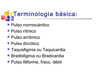 Terminologia básica:
 Pulso normocárdico
 Pulso rítmico
 Pulso arrítmico
 Pulso dicrótico
 Taquisfigmia ou Taquicardia
 Bradisfigmia ou Bradicardia
 Pulso filiforme, fraco, débil
 