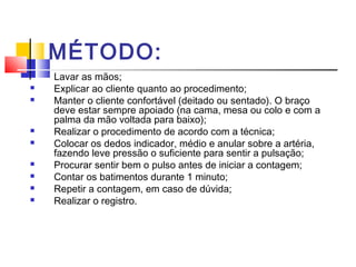 MÉTODO:
 Lavar as mãos;
 Explicar ao cliente quanto ao procedimento;
 Manter o cliente confortável (deitado ou sentado). O braço
deve estar sempre apoiado (na cama, mesa ou colo e com a
palma da mão voltada para baixo);
 Realizar o procedimento de acordo com a técnica;
 Colocar os dedos indicador, médio e anular sobre a artéria,
fazendo leve pressão o suficiente para sentir a pulsação;
 Procurar sentir bem o pulso antes de iniciar a contagem;
 Contar os batimentos durante 1 minuto;
 Repetir a contagem, em caso de dúvida;
 Realizar o registro.
 