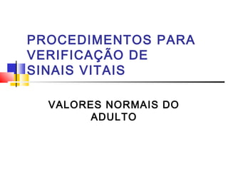 PROCEDIMENTOS PARA
VERIFICAÇÃO DE
SINAIS VITAIS
VALORES NORMAIS DO
ADULTO
 